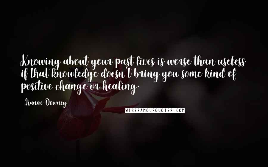 Lianne Downey Quotes: Knowing about your past lives is worse than useless if that knowledge doesn't bring you some kind of positive change or healing.