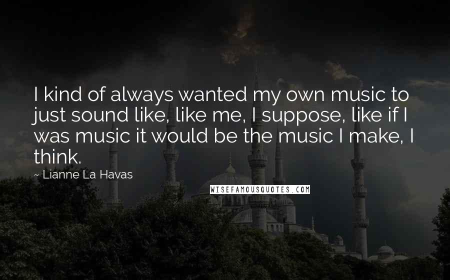 Lianne La Havas Quotes: I kind of always wanted my own music to just sound like, like me, I suppose, like if I was music it would be the music I make, I think.