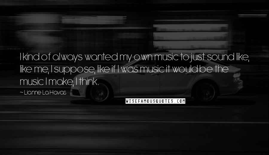 Lianne La Havas Quotes: I kind of always wanted my own music to just sound like, like me, I suppose, like if I was music it would be the music I make, I think.