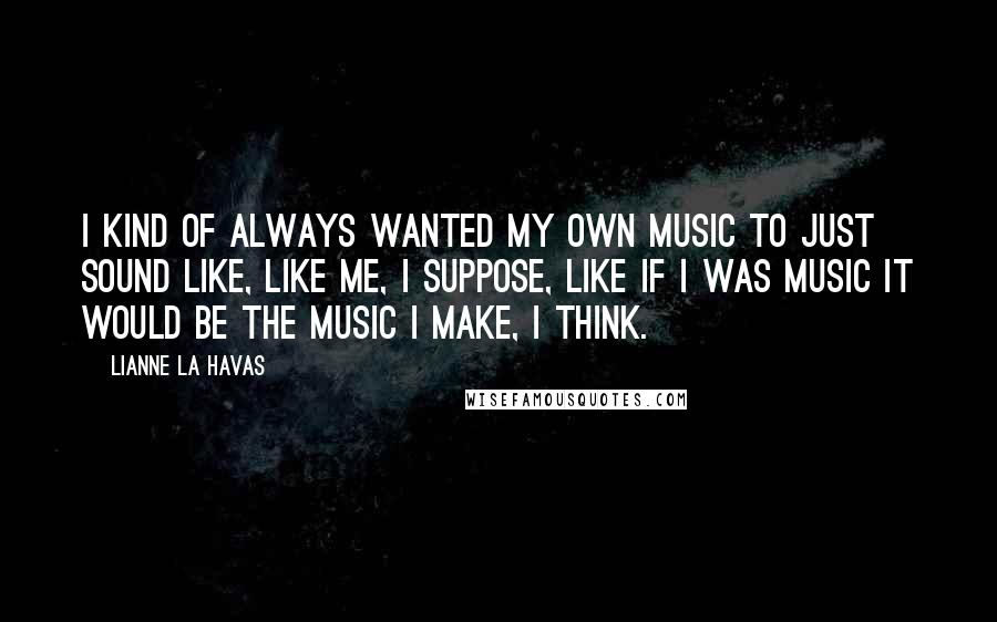 Lianne La Havas Quotes: I kind of always wanted my own music to just sound like, like me, I suppose, like if I was music it would be the music I make, I think.