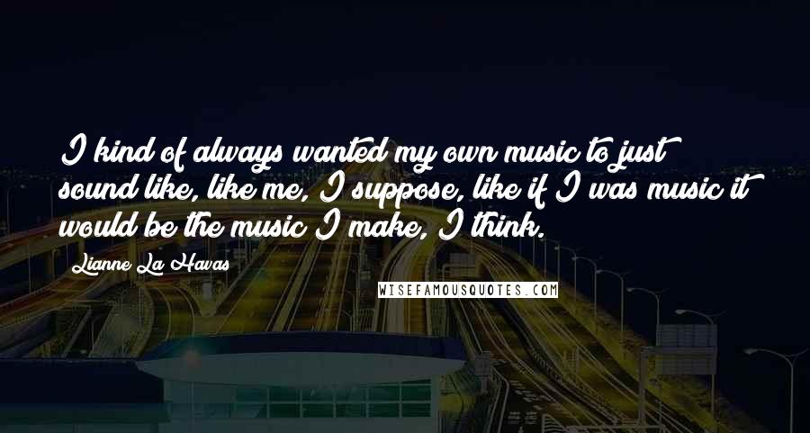 Lianne La Havas Quotes: I kind of always wanted my own music to just sound like, like me, I suppose, like if I was music it would be the music I make, I think.