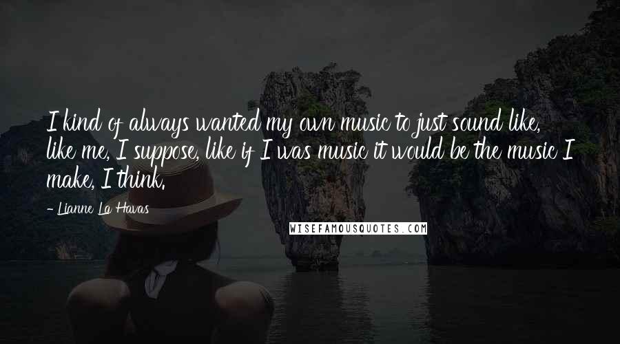 Lianne La Havas Quotes: I kind of always wanted my own music to just sound like, like me, I suppose, like if I was music it would be the music I make, I think.