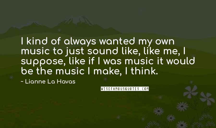 Lianne La Havas Quotes: I kind of always wanted my own music to just sound like, like me, I suppose, like if I was music it would be the music I make, I think.