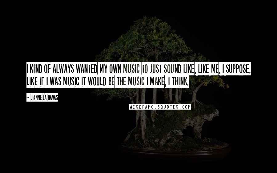 Lianne La Havas Quotes: I kind of always wanted my own music to just sound like, like me, I suppose, like if I was music it would be the music I make, I think.