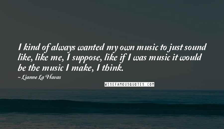 Lianne La Havas Quotes: I kind of always wanted my own music to just sound like, like me, I suppose, like if I was music it would be the music I make, I think.