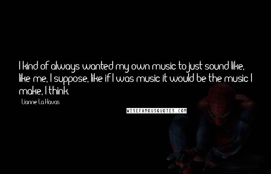 Lianne La Havas Quotes: I kind of always wanted my own music to just sound like, like me, I suppose, like if I was music it would be the music I make, I think.