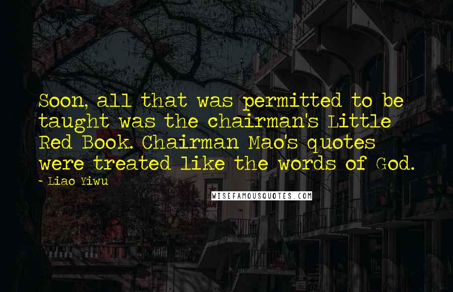 Liao Yiwu Quotes: Soon, all that was permitted to be taught was the chairman's Little Red Book. Chairman Mao's quotes were treated like the words of God.