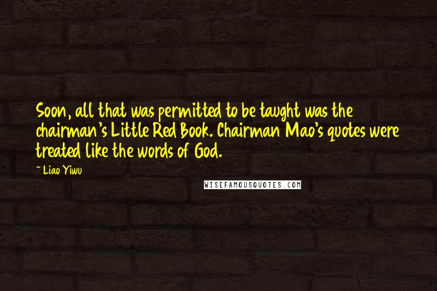 Liao Yiwu Quotes: Soon, all that was permitted to be taught was the chairman's Little Red Book. Chairman Mao's quotes were treated like the words of God.