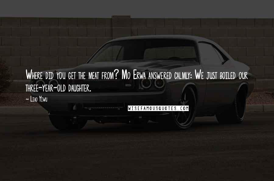 Liao Yiwu Quotes: Where did you get the meat from? Mo Erwa answered calmly: We just boiled our three-year-old daughter.
