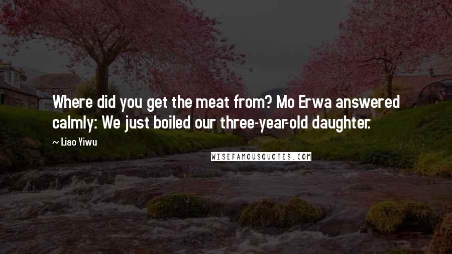 Liao Yiwu Quotes: Where did you get the meat from? Mo Erwa answered calmly: We just boiled our three-year-old daughter.