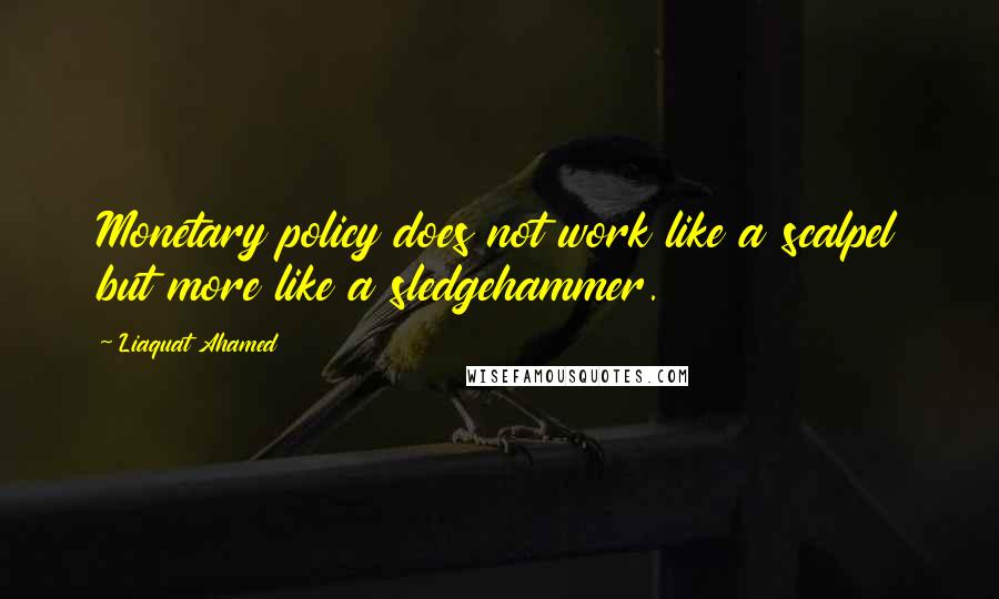 Liaquat Ahamed Quotes: Monetary policy does not work like a scalpel but more like a sledgehammer.