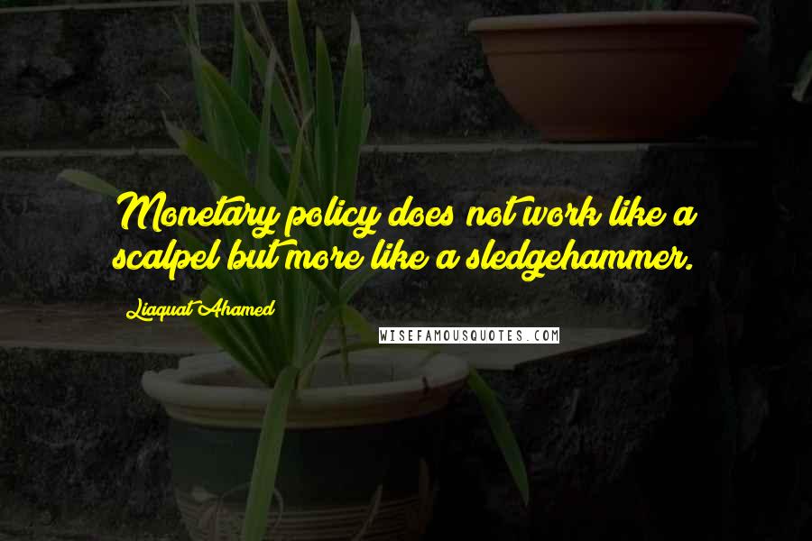 Liaquat Ahamed Quotes: Monetary policy does not work like a scalpel but more like a sledgehammer.