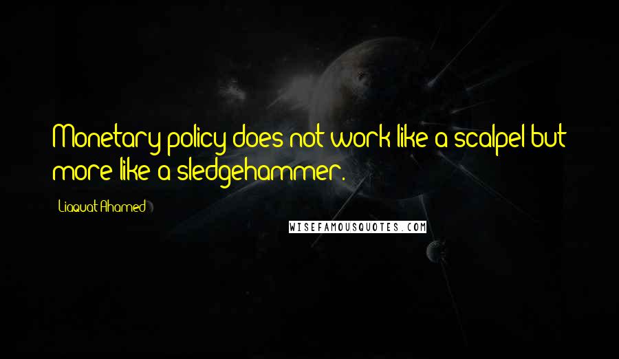 Liaquat Ahamed Quotes: Monetary policy does not work like a scalpel but more like a sledgehammer.