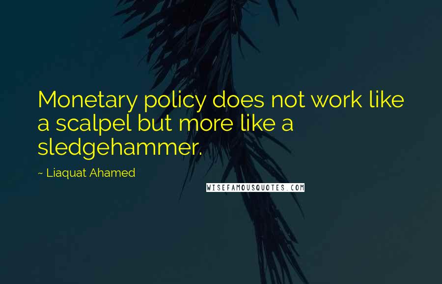 Liaquat Ahamed Quotes: Monetary policy does not work like a scalpel but more like a sledgehammer.