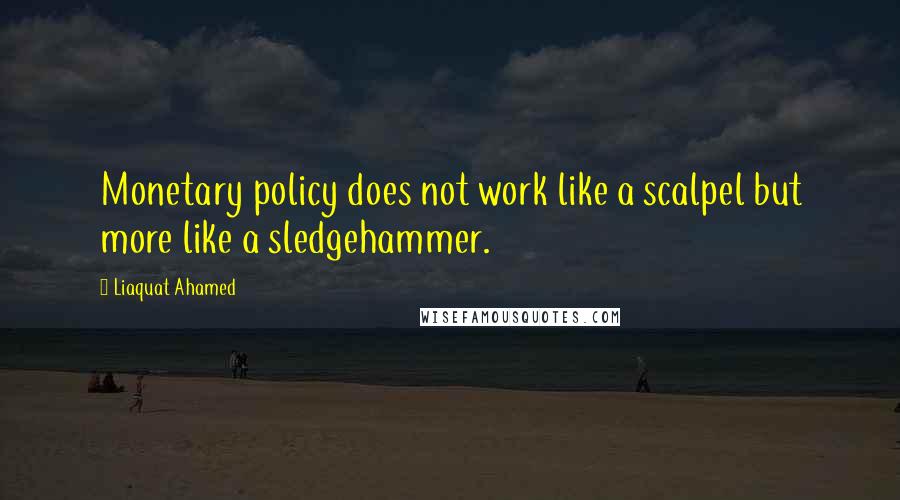 Liaquat Ahamed Quotes: Monetary policy does not work like a scalpel but more like a sledgehammer.