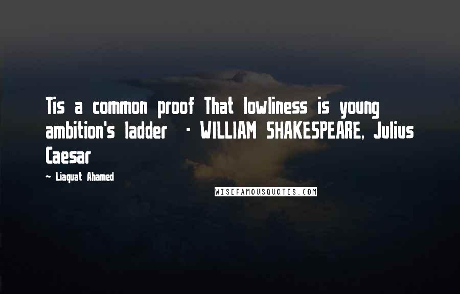 Liaquat Ahamed Quotes: Tis a common proof That lowliness is young ambition's ladder  - WILLIAM SHAKESPEARE, Julius Caesar