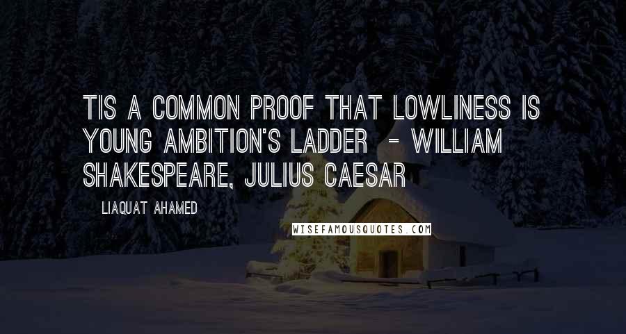 Liaquat Ahamed Quotes: Tis a common proof That lowliness is young ambition's ladder  - WILLIAM SHAKESPEARE, Julius Caesar