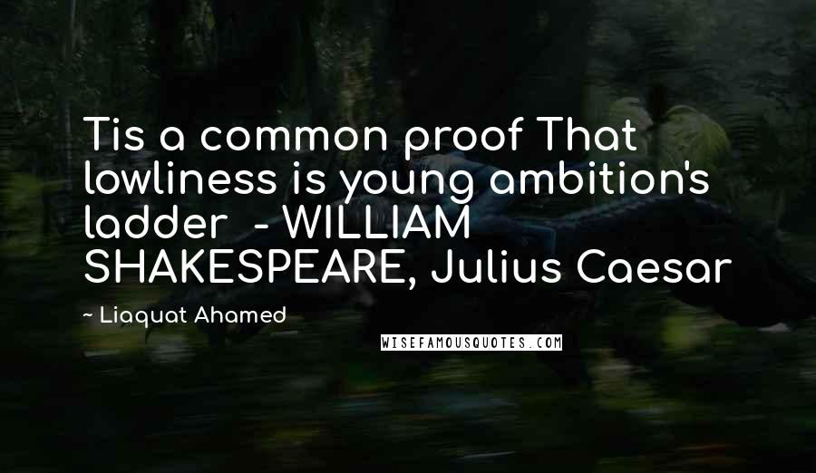 Liaquat Ahamed Quotes: Tis a common proof That lowliness is young ambition's ladder  - WILLIAM SHAKESPEARE, Julius Caesar