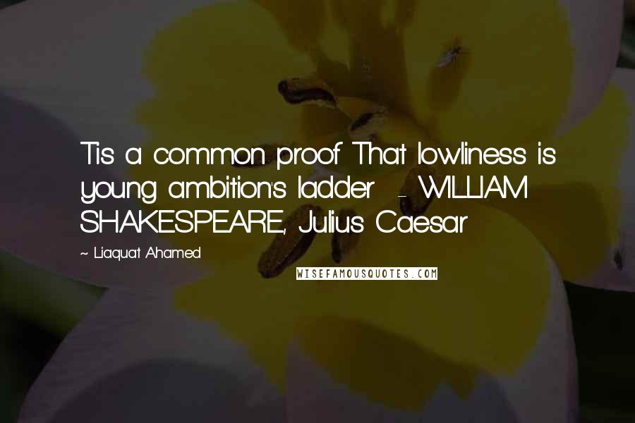 Liaquat Ahamed Quotes: Tis a common proof That lowliness is young ambition's ladder  - WILLIAM SHAKESPEARE, Julius Caesar