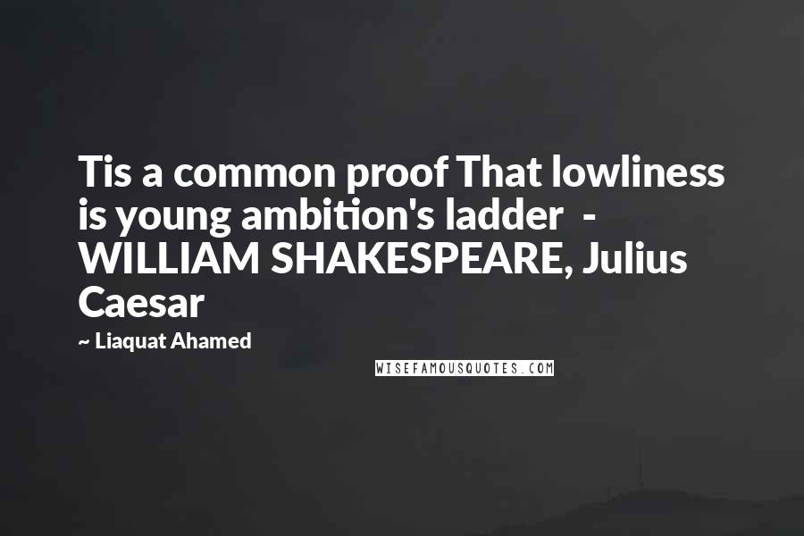 Liaquat Ahamed Quotes: Tis a common proof That lowliness is young ambition's ladder - WILLIAM SHAKESPEARE, Julius Caesar