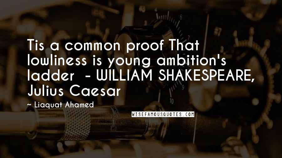 Liaquat Ahamed Quotes: Tis a common proof That lowliness is young ambition's ladder  - WILLIAM SHAKESPEARE, Julius Caesar