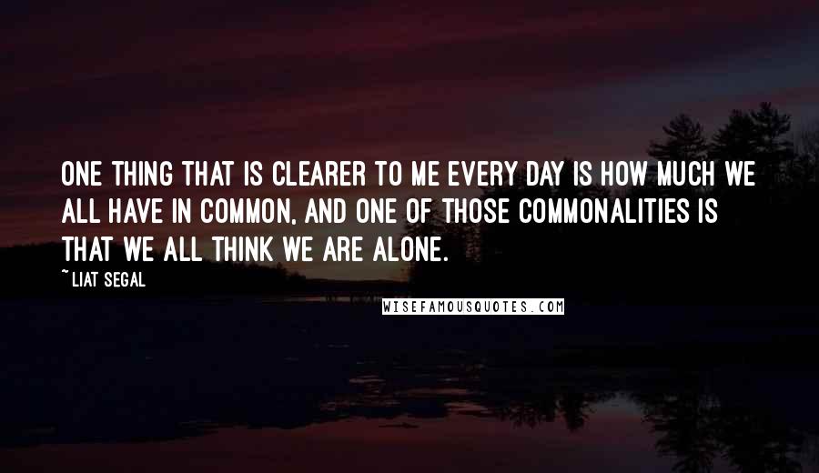 Liat Segal Quotes: One thing that is clearer to me every day is how much we all have in common, and one of those commonalities is that we all think we are alone.