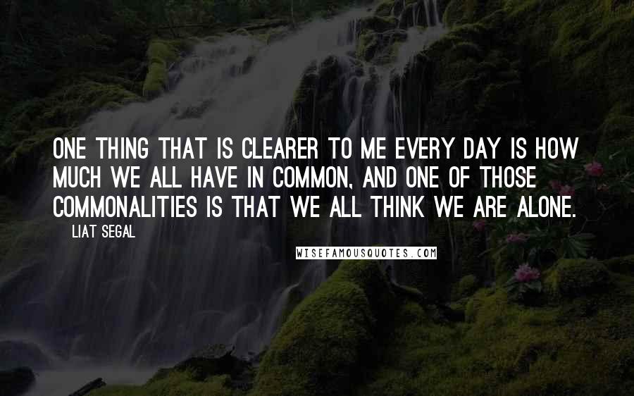 Liat Segal Quotes: One thing that is clearer to me every day is how much we all have in common, and one of those commonalities is that we all think we are alone.