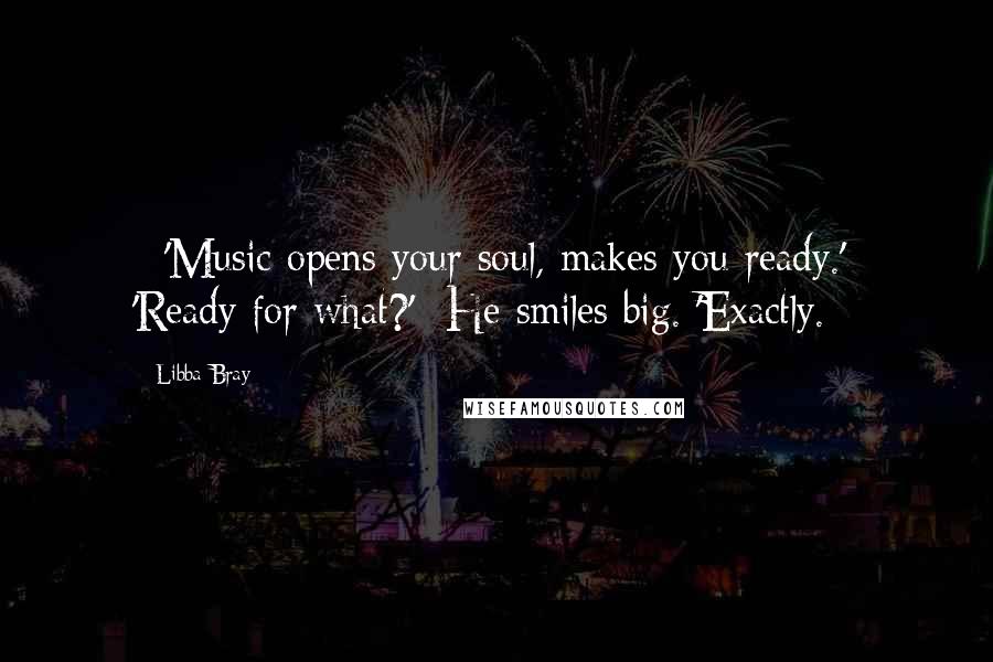Libba Bray Quotes: - 'Music opens your soul, makes you ready.'- 'Ready for what?'- He smiles big. 'Exactly.