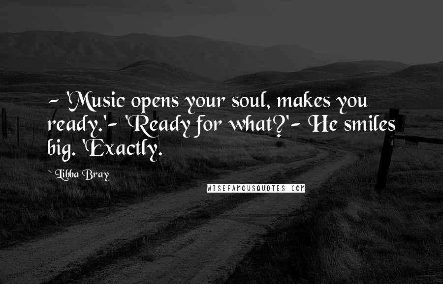 Libba Bray Quotes: - 'Music opens your soul, makes you ready.'- 'Ready for what?'- He smiles big. 'Exactly.