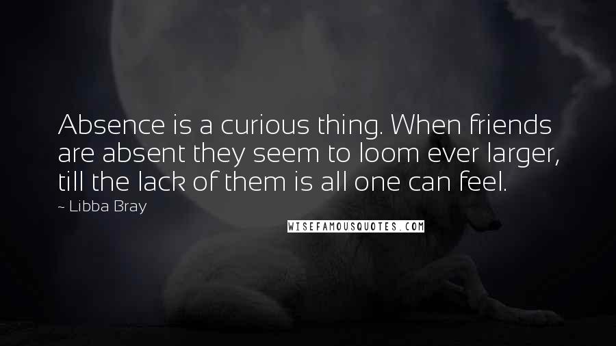 Libba Bray Quotes: Absence is a curious thing. When friends are absent they seem to loom ever larger, till the lack of them is all one can feel.