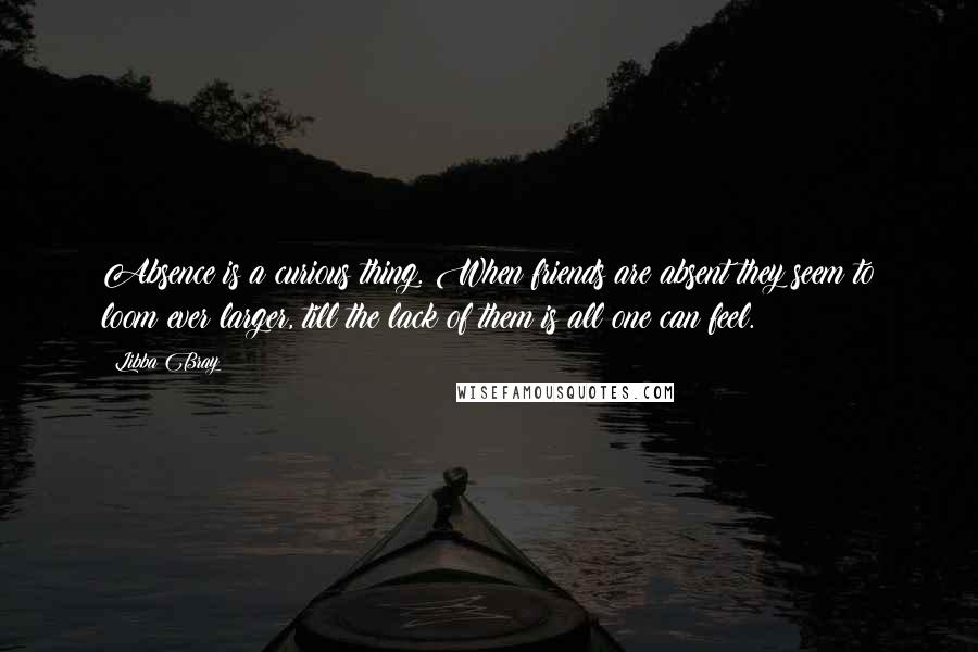 Libba Bray Quotes: Absence is a curious thing. When friends are absent they seem to loom ever larger, till the lack of them is all one can feel.