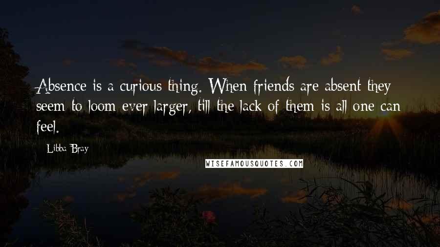 Libba Bray Quotes: Absence is a curious thing. When friends are absent they seem to loom ever larger, till the lack of them is all one can feel.