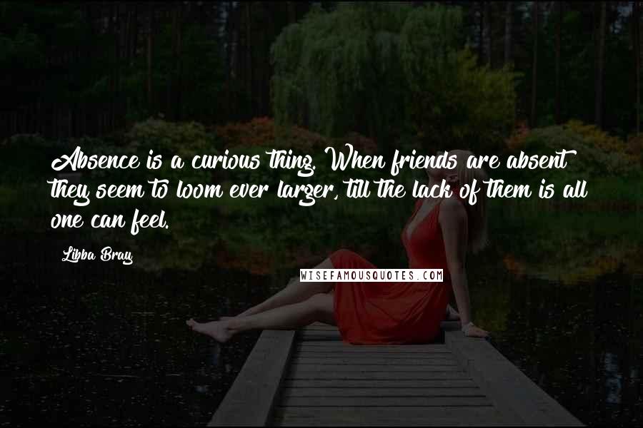 Libba Bray Quotes: Absence is a curious thing. When friends are absent they seem to loom ever larger, till the lack of them is all one can feel.