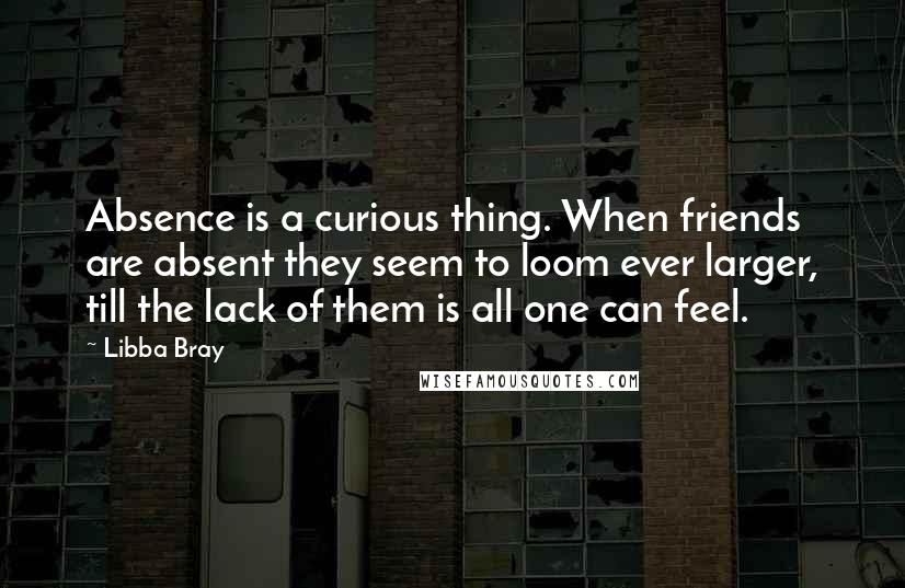 Libba Bray Quotes: Absence is a curious thing. When friends are absent they seem to loom ever larger, till the lack of them is all one can feel.