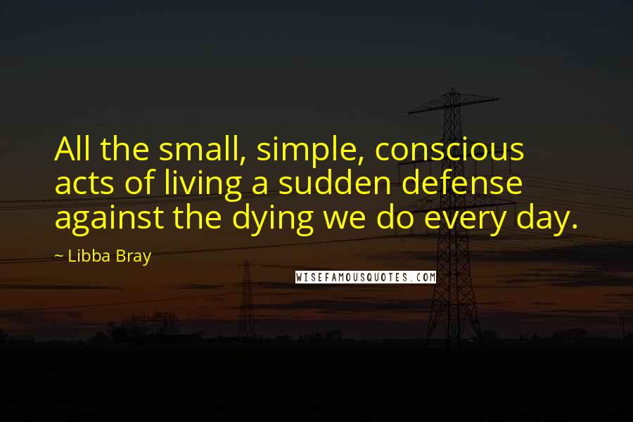 Libba Bray Quotes: All the small, simple, conscious acts of living a sudden defense against the dying we do every day.