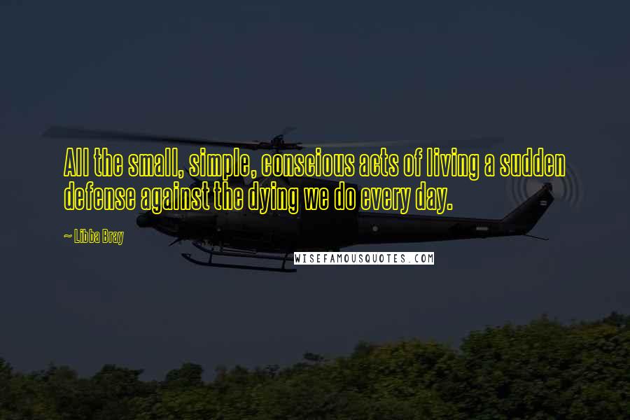 Libba Bray Quotes: All the small, simple, conscious acts of living a sudden defense against the dying we do every day.