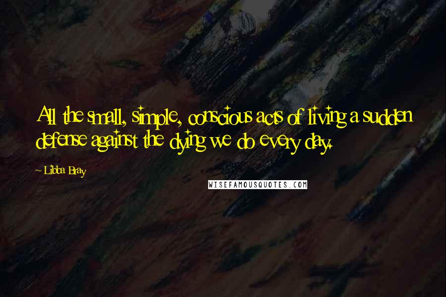 Libba Bray Quotes: All the small, simple, conscious acts of living a sudden defense against the dying we do every day.