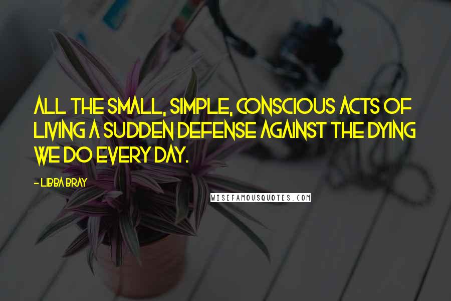 Libba Bray Quotes: All the small, simple, conscious acts of living a sudden defense against the dying we do every day.