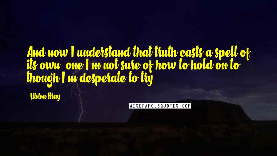 Libba Bray Quotes: And now I understand that truth casts a spell of its own, one I'm not sure of how to hold on to, though I'm desperate to try.