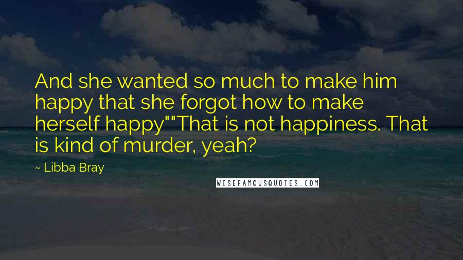 Libba Bray Quotes: And she wanted so much to make him happy that she forgot how to make herself happy""That is not happiness. That is kind of murder, yeah?