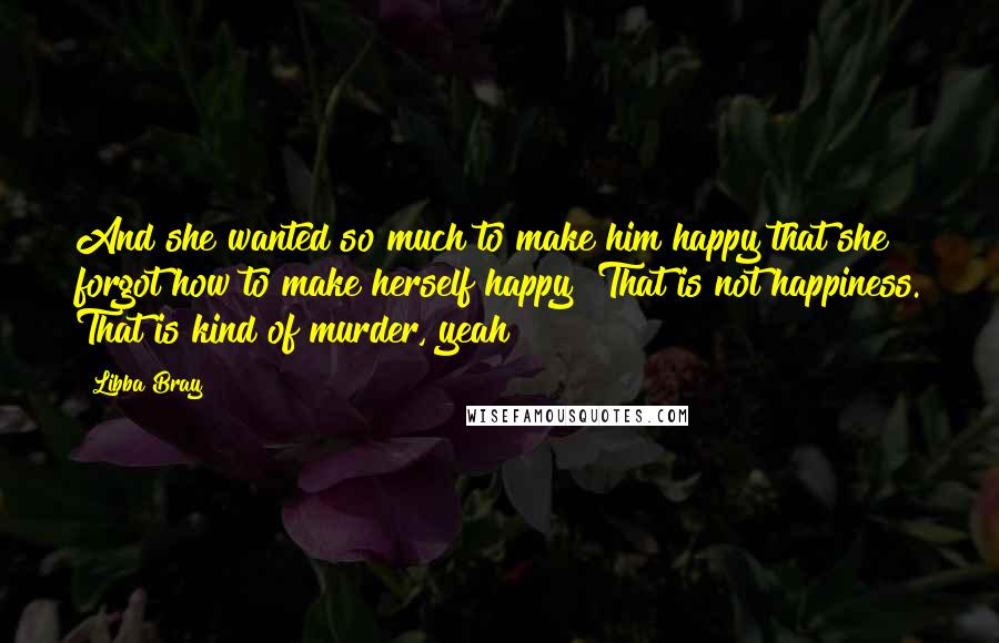 Libba Bray Quotes: And she wanted so much to make him happy that she forgot how to make herself happy""That is not happiness. That is kind of murder, yeah?