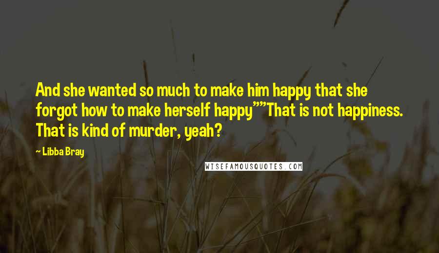 Libba Bray Quotes: And she wanted so much to make him happy that she forgot how to make herself happy""That is not happiness. That is kind of murder, yeah?