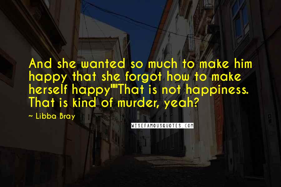 Libba Bray Quotes: And she wanted so much to make him happy that she forgot how to make herself happy""That is not happiness. That is kind of murder, yeah?