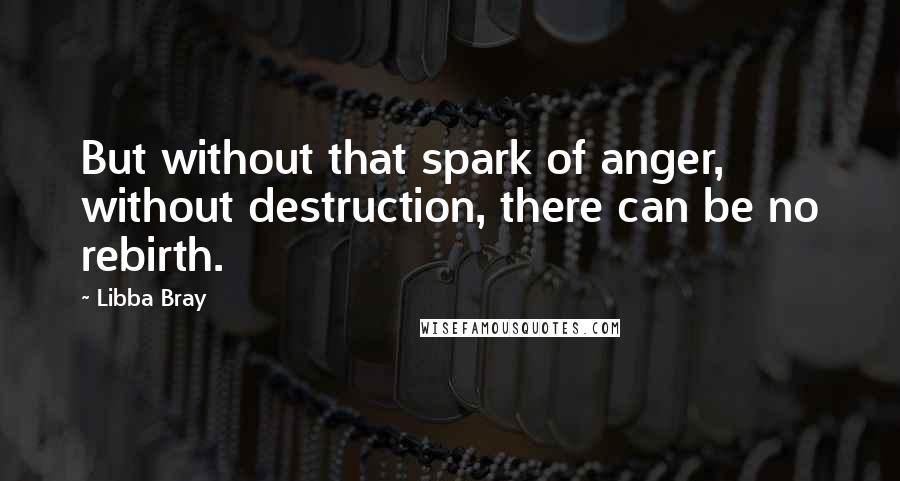 Libba Bray Quotes: But without that spark of anger, without destruction, there can be no rebirth.