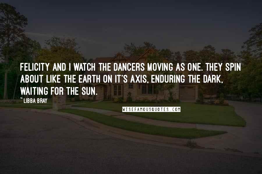 Libba Bray Quotes: Felicity and I watch the dancers moving as one. They spin about like the earth on it's axis, enduring the dark, waiting for the sun.