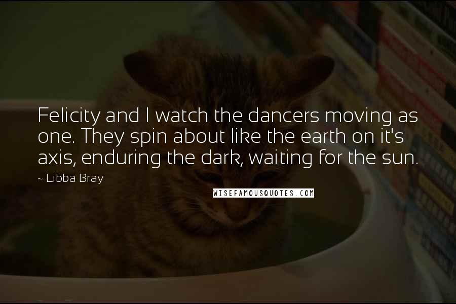 Libba Bray Quotes: Felicity and I watch the dancers moving as one. They spin about like the earth on it's axis, enduring the dark, waiting for the sun.