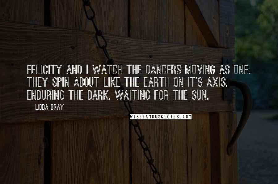 Libba Bray Quotes: Felicity and I watch the dancers moving as one. They spin about like the earth on it's axis, enduring the dark, waiting for the sun.