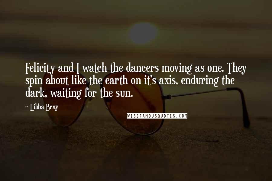 Libba Bray Quotes: Felicity and I watch the dancers moving as one. They spin about like the earth on it's axis, enduring the dark, waiting for the sun.