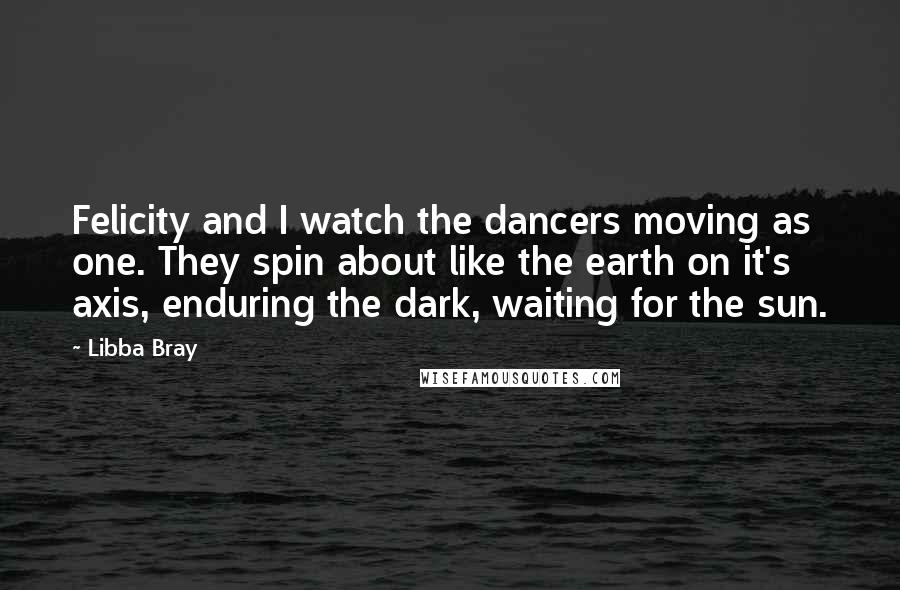 Libba Bray Quotes: Felicity and I watch the dancers moving as one. They spin about like the earth on it's axis, enduring the dark, waiting for the sun.