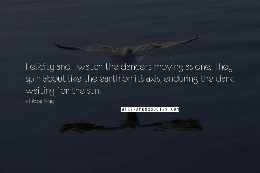 Libba Bray Quotes: Felicity and I watch the dancers moving as one. They spin about like the earth on it's axis, enduring the dark, waiting for the sun.